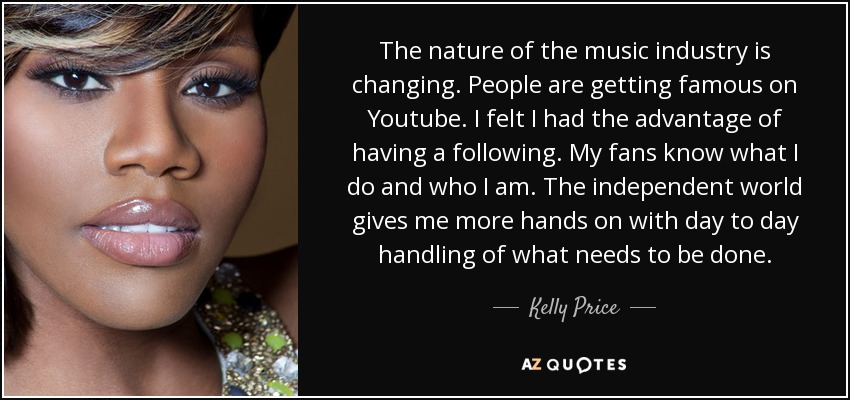 The nature of the music industry is changing. People are getting famous on Youtube. I felt I had the advantage of having a following. My fans know what I do and who I am. The independent world gives me more hands on with day to day handling of what needs to be done. - Kelly Price