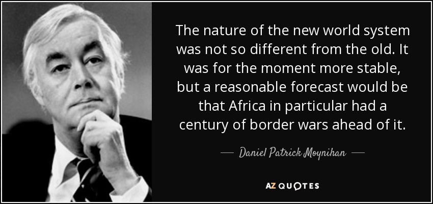 The nature of the new world system was not so different from the old. It was for the moment more stable, but a reasonable forecast would be that Africa in particular had a century of border wars ahead of it. - Daniel Patrick Moynihan