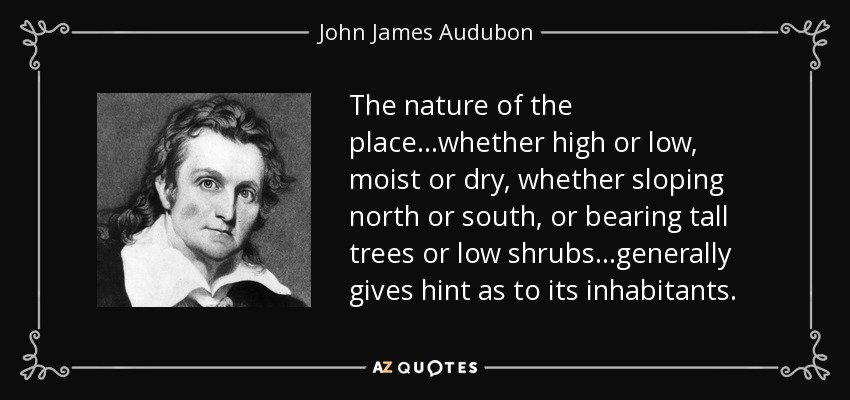 The nature of the place...whether high or low, moist or dry, whether sloping north or south, or bearing tall trees or low shrubs...generally gives hint as to its inhabitants. - John James Audubon