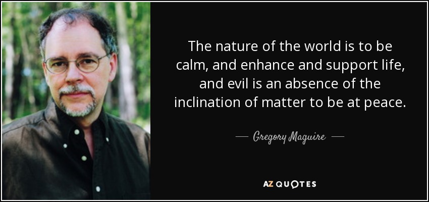 The nature of the world is to be calm, and enhance and support life, and evil is an absence of the inclination of matter to be at peace. - Gregory Maguire