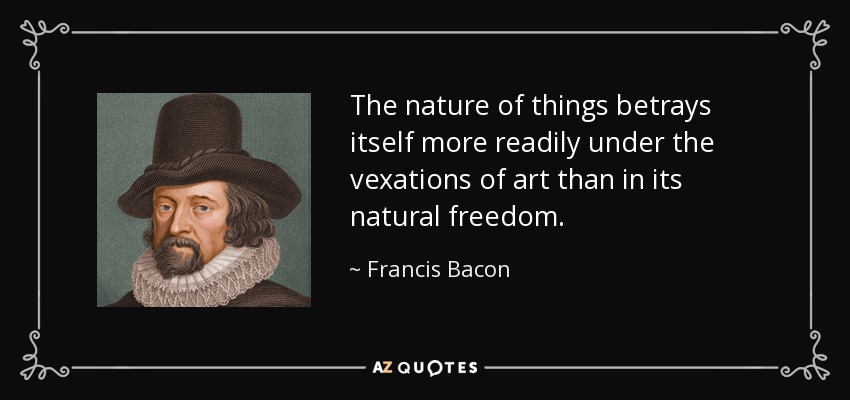 The nature of things betrays itself more readily under the vexations of art than in its natural freedom. - Francis Bacon