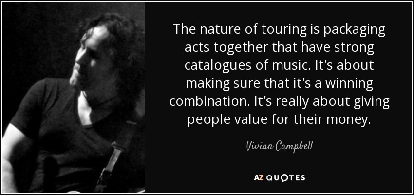 The nature of touring is packaging acts together that have strong catalogues of music. It's about making sure that it's a winning combination. It's really about giving people value for their money. - Vivian Campbell