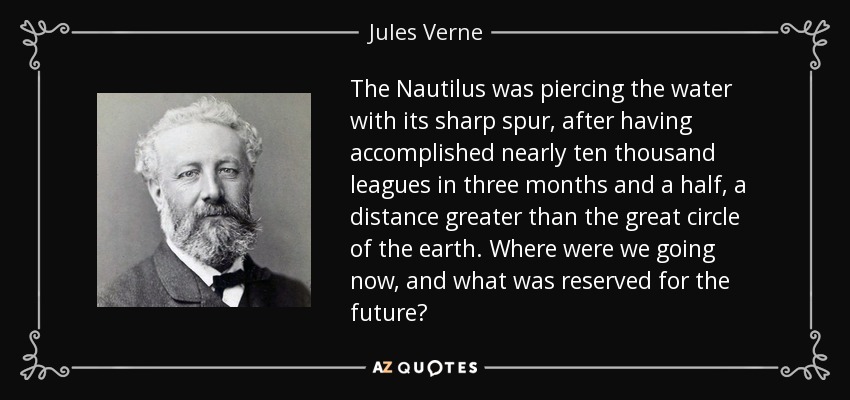 The Nautilus was piercing the water with its sharp spur, after having accomplished nearly ten thousand leagues in three months and a half, a distance greater than the great circle of the earth. Where were we going now, and what was reserved for the future? - Jules Verne