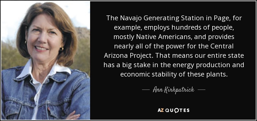 The Navajo Generating Station in Page, for example, employs hundreds of people, mostly Native Americans, and provides nearly all of the power for the Central Arizona Project. That means our entire state has a big stake in the energy production and economic stability of these plants. - Ann Kirkpatrick