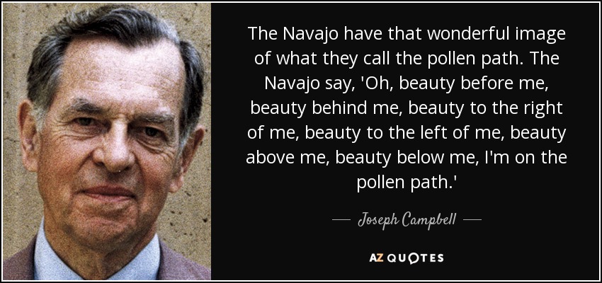 The Navajo have that wonderful image of what they call the pollen path. The Navajo say, 'Oh, beauty before me, beauty behind me, beauty to the right of me, beauty to the left of me, beauty above me, beauty below me, I'm on the pollen path.' - Joseph Campbell