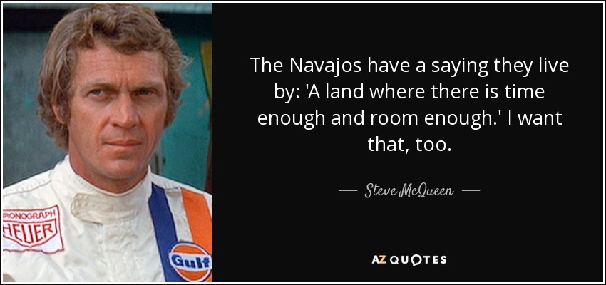 The Navajos have a saying they live by: 'A land where there is time enough and room enough.' I want that, too. - Steve McQueen
