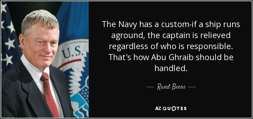 The Navy has a custom-if a ship runs aground, the captain is relieved regardless of who is responsible. That's how Abu Ghraib should be handled. - Rand Beers