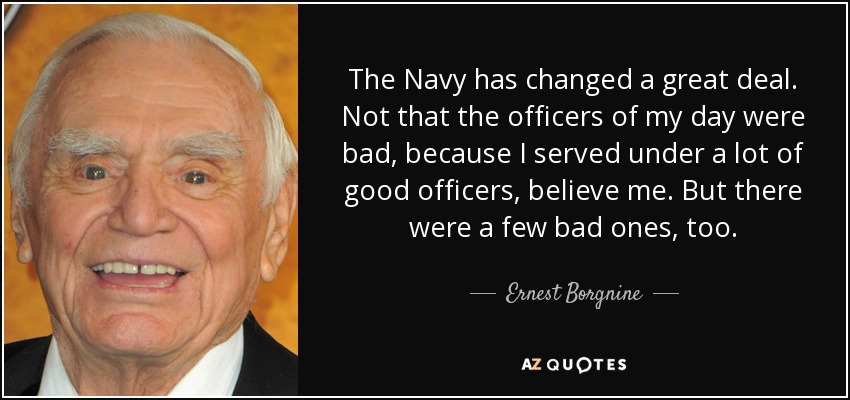 The Navy has changed a great deal. Not that the officers of my day were bad, because I served under a lot of good officers, believe me. But there were a few bad ones, too. - Ernest Borgnine