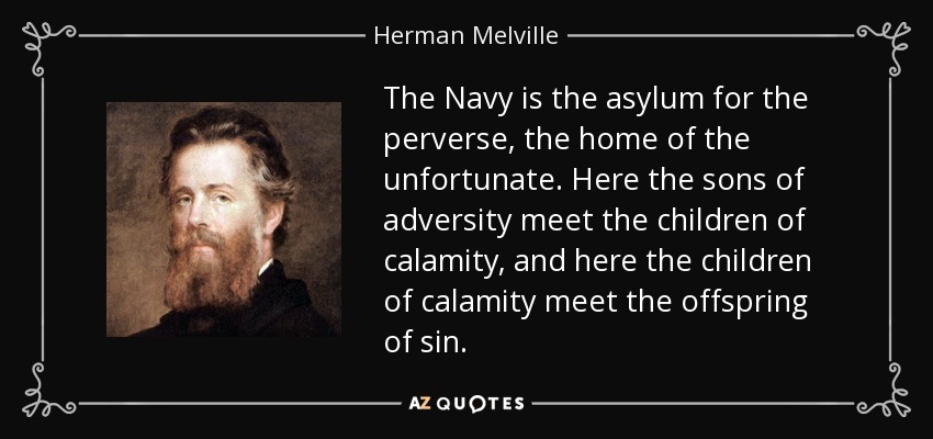 The Navy is the asylum for the perverse, the home of the unfortunate. Here the sons of adversity meet the children of calamity, and here the children of calamity meet the offspring of sin. - Herman Melville