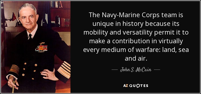 The Navy-Marine Corps team is unique in history because its mobility and versatility permit it to make a contribution in virtually every medium of warfare: land, sea and air. - John S. McCain, Jr.