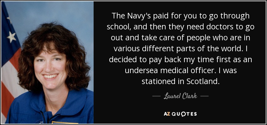The Navy's paid for you to go through school, and then they need doctors to go out and take care of people who are in various different parts of the world. I decided to pay back my time first as an undersea medical officer. I was stationed in Scotland. - Laurel Clark