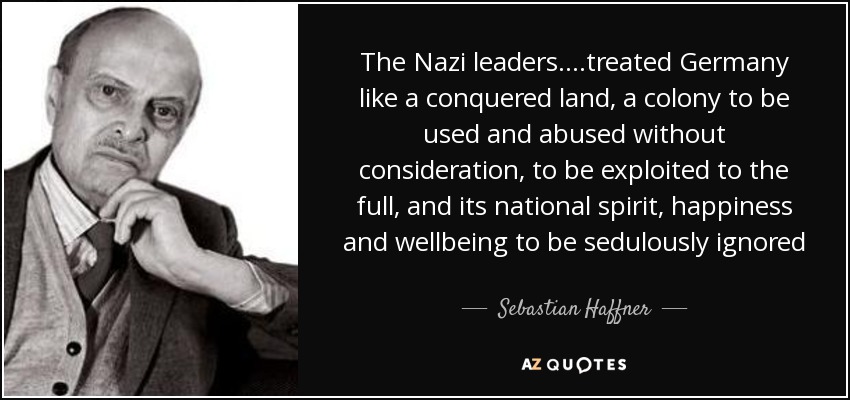 The Nazi leaders….treated Germany like a conquered land, a colony to be used and abused without consideration, to be exploited to the full, and its national spirit, happiness and wellbeing to be sedulously ignored - Sebastian Haffner