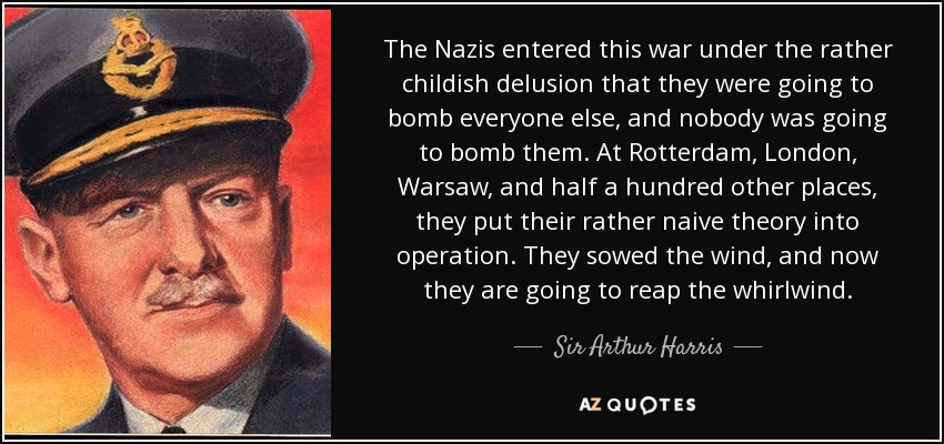 The Nazis entered this war under the rather childish delusion that they were going to bomb everyone else, and nobody was going to bomb them. At Rotterdam, London, Warsaw, and half a hundred other places, they put their rather naive theory into operation. They sowed the wind, and now they are going to reap the whirlwind. - Sir Arthur Harris, 1st Baronet