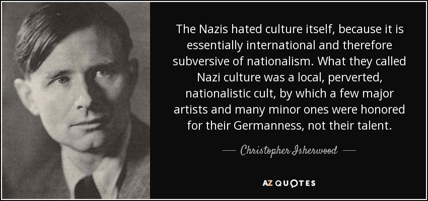 The Nazis hated culture itself, because it is essentially international and therefore subversive of nationalism. What they called Nazi culture was a local, perverted, nationalistic cult, by which a few major artists and many minor ones were honored for their Germanness, not their talent. - Christopher Isherwood