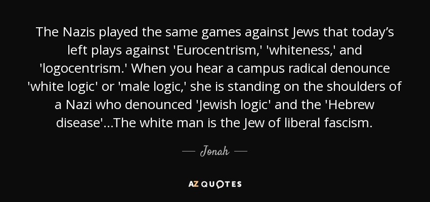 The Nazis played the same games against Jews that today’s left plays against 'Eurocentrism,' 'whiteness,' and 'logocentrism.' When you hear a campus radical denounce 'white logic' or 'male logic,' she is standing on the shoulders of a Nazi who denounced 'Jewish logic' and the 'Hebrew disease'...The white man is the Jew of liberal fascism. - Jonah