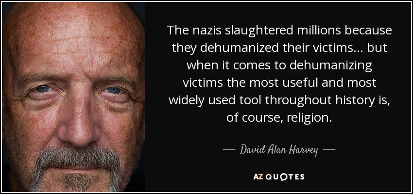 The nazis slaughtered millions because they dehumanized their victims... but when it comes to dehumanizing victims the most useful and most widely used tool throughout history is, of course, religion. - David Alan Harvey