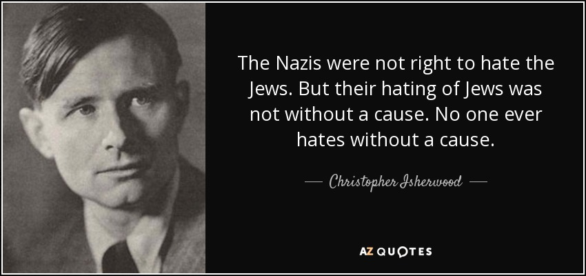The Nazis were not right to hate the Jews. But their hating of Jews was not without a cause. No one ever hates without a cause. - Christopher Isherwood
