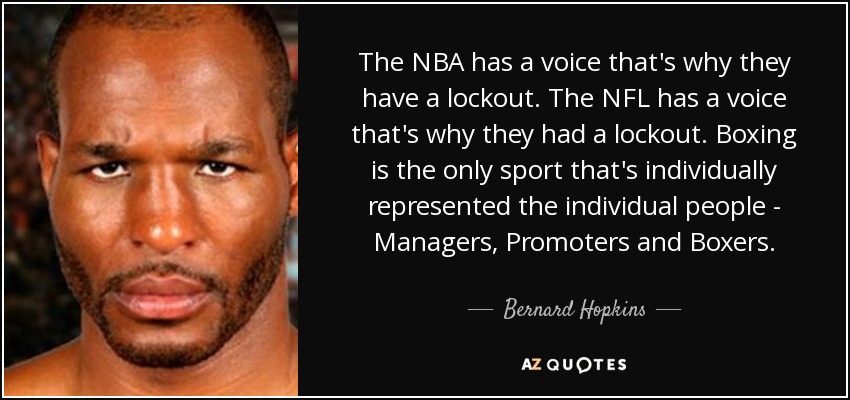 The NBA has a voice that's why they have a lockout. The NFL has a voice that's why they had a lockout. Boxing is the only sport that's individually represented the individual people - Managers, Promoters and Boxers. - Bernard Hopkins
