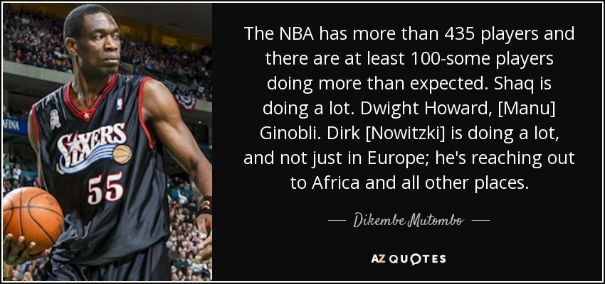 The NBA has more than 435 players and there are at least 100-some players doing more than expected. Shaq is doing a lot. Dwight Howard, [Manu] Ginobli. Dirk [Nowitzki] is doing a lot, and not just in Europe; he's reaching out to Africa and all other places. - Dikembe Mutombo