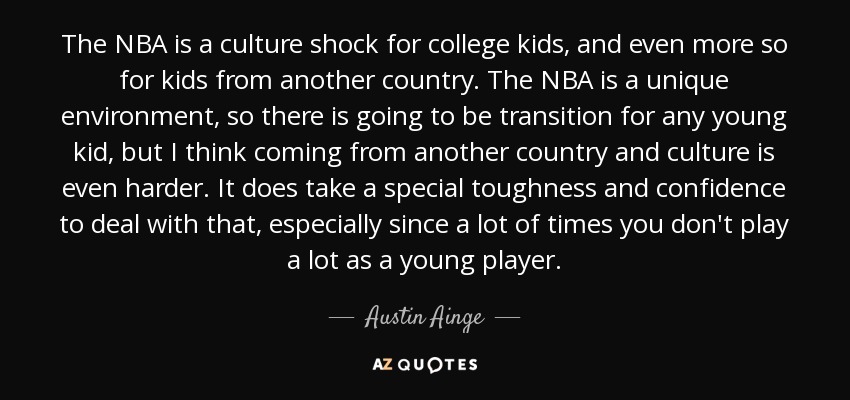 The NBA is a culture shock for college kids, and even more so for kids from another country. The NBA is a unique environment, so there is going to be transition for any young kid, but I think coming from another country and culture is even harder. It does take a special toughness and confidence to deal with that, especially since a lot of times you don't play a lot as a young player. - Austin Ainge