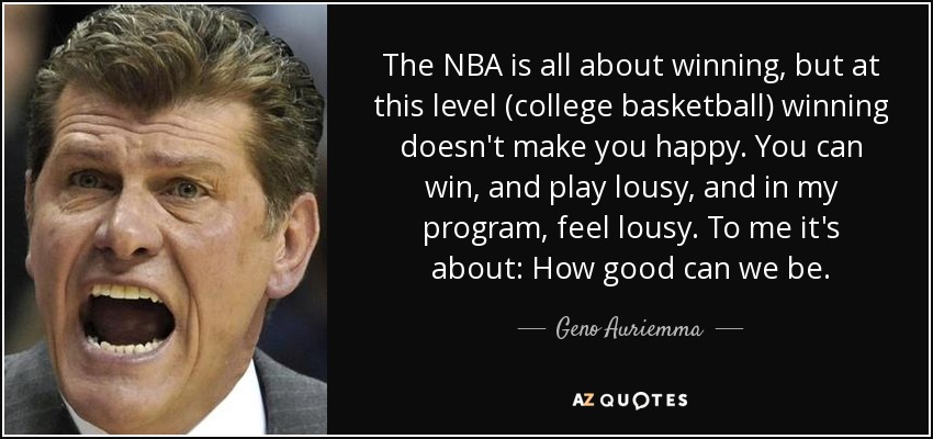 The NBA is all about winning, but at this level (college basketball) winning doesn't make you happy. You can win, and play lousy, and in my program, feel lousy. To me it's about: How good can we be. - Geno Auriemma