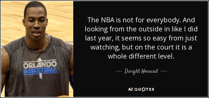 The NBA is not for everybody. And looking from the outside in like I did last year, it seems so easy from just watching, but on the court it is a whole different level. - Dwight Howard