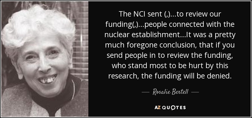 The NCI sent (,)...to review our funding(,)...people connected with the nuclear establishment...It was a pretty much foregone conclusion, that if you send people in to review the funding, who stand most to be hurt by this research, the funding will be denied. - Rosalie Bertell