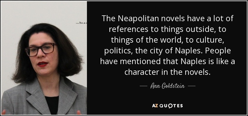 The Neapolitan novels have a lot of references to things outside, to things of the world, to culture, politics, the city of Naples. People have mentioned that Naples is like a character in the novels. - Ann Goldstein