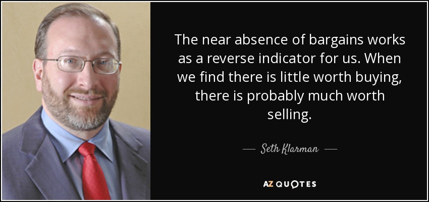 The near absence of bargains works as a reverse indicator for us. When we find there is little worth buying, there is probably much worth selling. - Seth Klarman