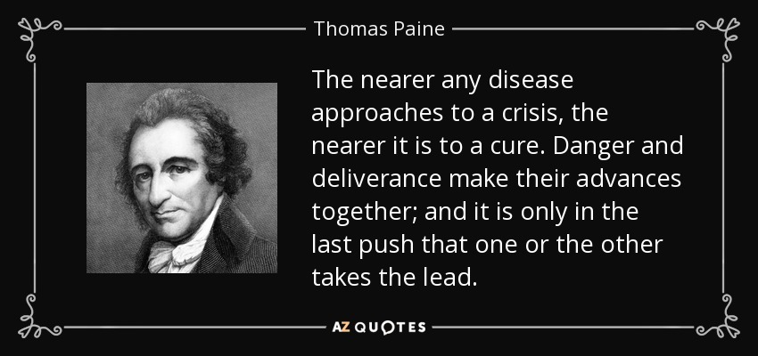 The nearer any disease approaches to a crisis, the nearer it is to a cure. Danger and deliverance make their advances together; and it is only in the last push that one or the other takes the lead. - Thomas Paine