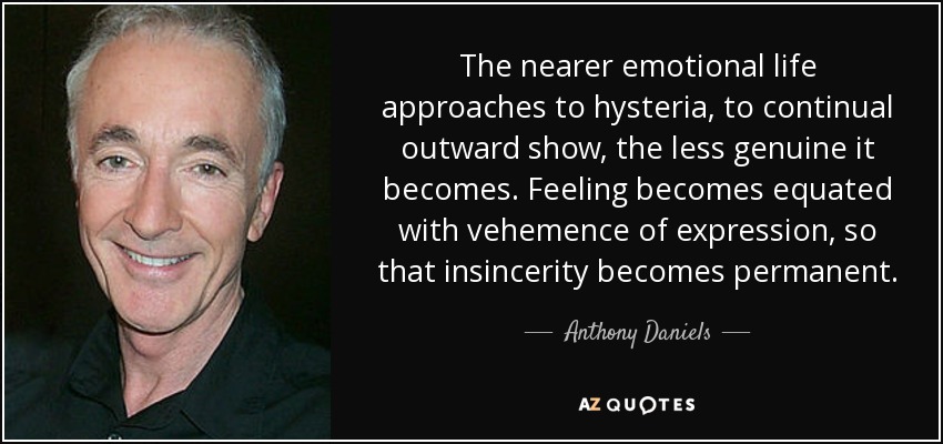 The nearer emotional life approaches to hysteria, to continual outward show, the less genuine it becomes. Feeling becomes equated with vehemence of expression, so that insincerity becomes permanent. - Anthony Daniels