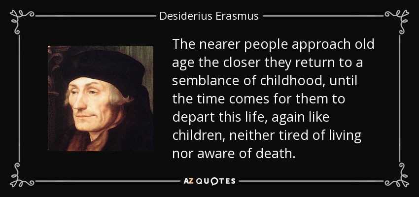 The nearer people approach old age the closer they return to a semblance of childhood, until the time comes for them to depart this life, again like children, neither tired of living nor aware of death. - Desiderius Erasmus