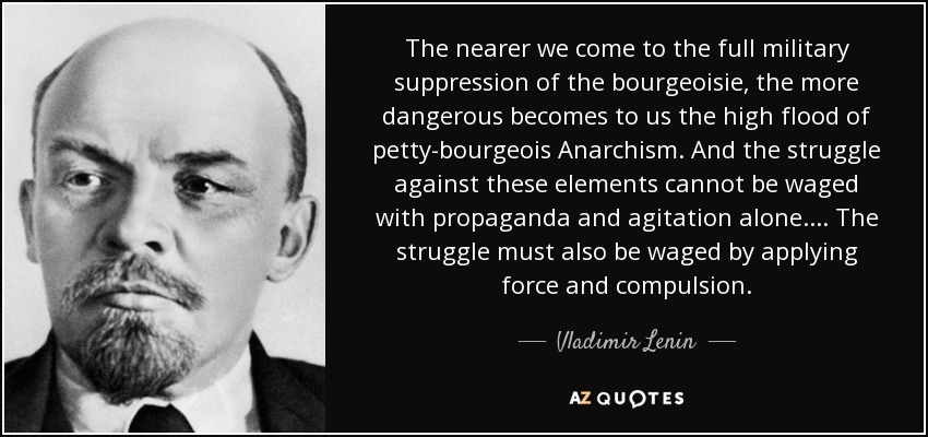 The nearer we come to the full military suppression of the bourgeoisie, the more dangerous becomes to us the high flood of petty-bourgeois Anarchism. And the struggle against these elements cannot be waged with propaganda and agitation alone. ... The struggle must also be waged by applying force and compulsion. - Vladimir Lenin