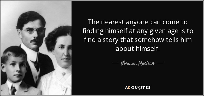 The nearest anyone can come to finding himself at any given age is to find a story that somehow tells him about himself. - Norman Maclean