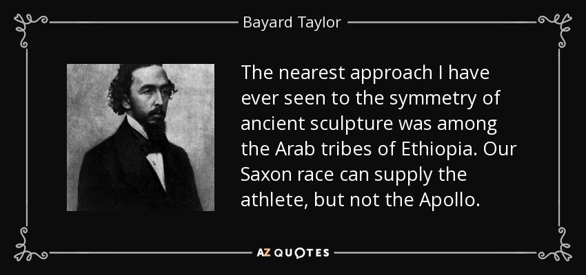 The nearest approach I have ever seen to the symmetry of ancient sculpture was among the Arab tribes of Ethiopia. Our Saxon race can supply the athlete, but not the Apollo. - Bayard Taylor
