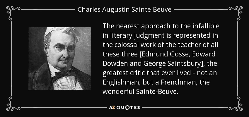 The nearest approach to the infallible in literary judgment is represented in the colossal work of the teacher of all these three [Edmund Gosse, Edward Dowden and George Saintsbury], the greatest critic that ever lived - not an Englishman, but a Frenchman, the wonderful Sainte-Beuve. - Charles Augustin Sainte-Beuve