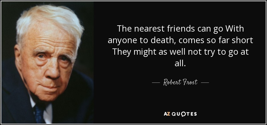 The nearest friends can go With anyone to death, comes so far short They might as well not try to go at all. - Robert Frost