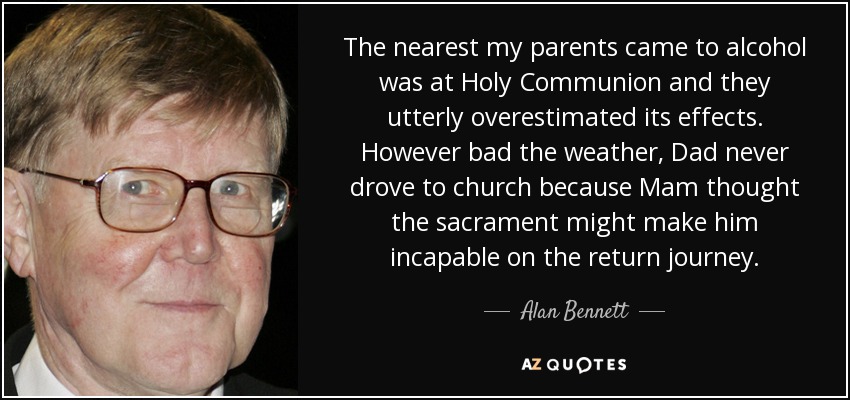 The nearest my parents came to alcohol was at Holy Communion and they utterly overestimated its effects. However bad the weather, Dad never drove to church because Mam thought the sacrament might make him incapable on the return journey. - Alan Bennett