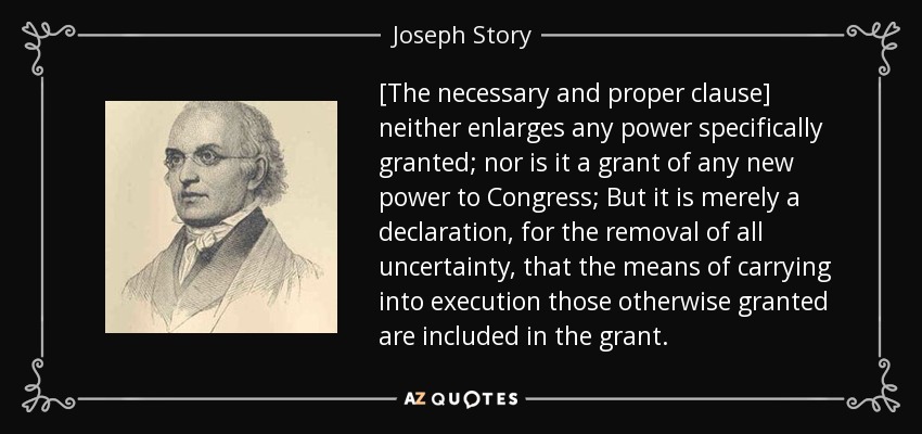 [The necessary and proper clause] neither enlarges any power specifically granted; nor is it a grant of any new power to Congress; But it is merely a declaration, for the removal of all uncertainty, that the means of carrying into execution those otherwise granted are included in the grant. - Joseph Story