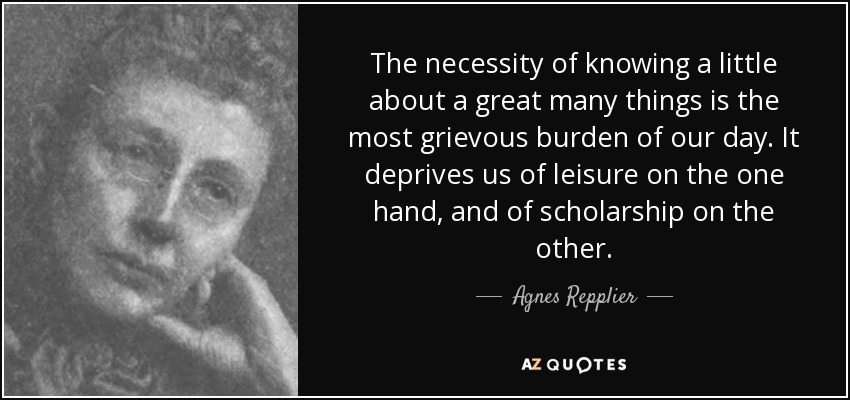 The necessity of knowing a little about a great many things is the most grievous burden of our day. It deprives us of leisure on the one hand, and of scholarship on the other. - Agnes Repplier