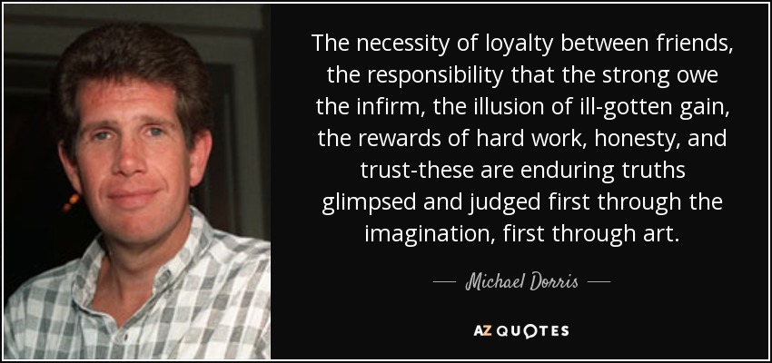 The necessity of loyalty between friends, the responsibility that the strong owe the infirm, the illusion of ill-gotten gain, the rewards of hard work, honesty, and trust-these are enduring truths glimpsed and judged first through the imagination, first through art. - Michael Dorris