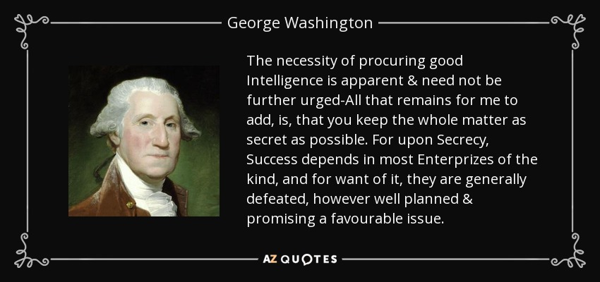 The necessity of procuring good Intelligence is apparent & need not be further urged-All that remains for me to add, is, that you keep the whole matter as secret as possible. For upon Secrecy, Success depends in most Enterprizes of the kind, and for want of it, they are generally defeated, however well planned & promising a favourable issue. - George Washington