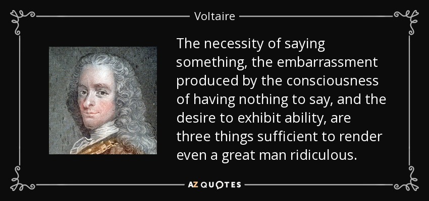 The necessity of saying something, the embarrassment produced by the consciousness of having nothing to say, and the desire to exhibit ability, are three things sufficient to render even a great man ridiculous. - Voltaire