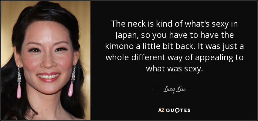 The neck is kind of what's sexy in Japan, so you have to have the kimono a little bit back. It was just a whole different way of appealing to what was sexy. - Lucy Liu