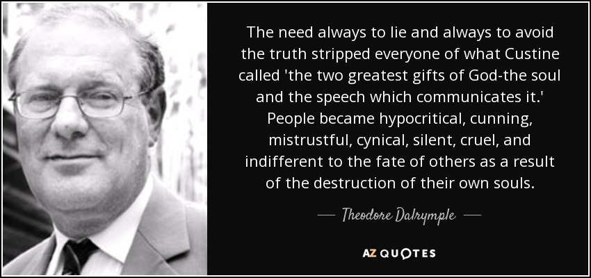 The need always to lie and always to avoid the truth stripped everyone of what Custine called 'the two greatest gifts of God-the soul and the speech which communicates it.' People became hypocritical, cunning, mistrustful, cynical, silent, cruel, and indifferent to the fate of others as a result of the destruction of their own souls. - Theodore Dalrymple