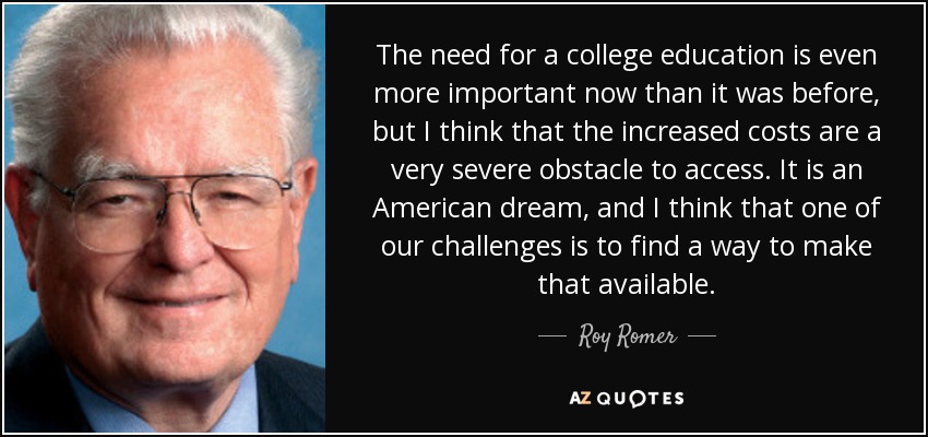 The need for a college education is even more important now than it was before, but I think that the increased costs are a very severe obstacle to access. It is an American dream, and I think that one of our challenges is to find a way to make that available. - Roy Romer