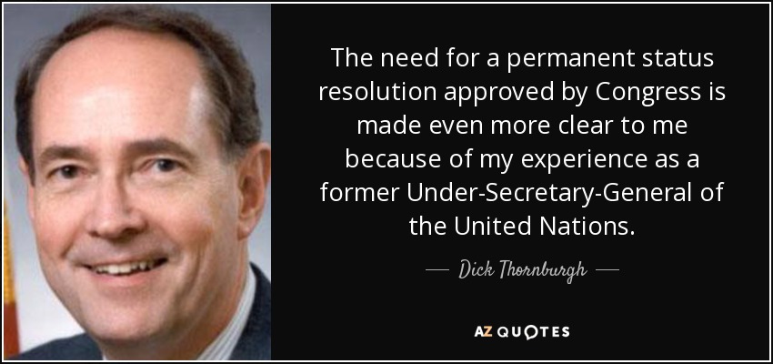 The need for a permanent status resolution approved by Congress is made even more clear to me because of my experience as a former Under-Secretary-General of the United Nations. - Dick Thornburgh