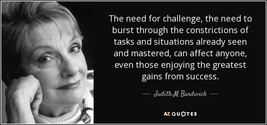 The need for challenge, the need to burst through the constrictions of tasks and situations already seen and mastered, can affect anyone, even those enjoying the greatest gains from success. - Judith M Bardwick
