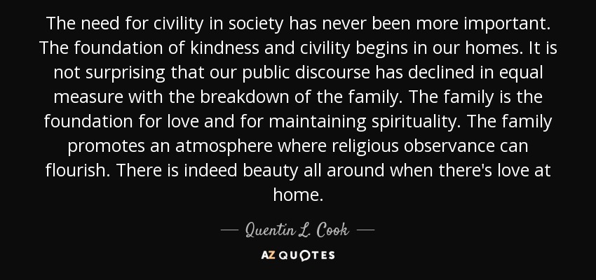 The need for civility in society has never been more important. The foundation of kindness and civility begins in our homes. It is not surprising that our public discourse has declined in equal measure with the breakdown of the family. The family is the foundation for love and for maintaining spirituality. The family promotes an atmosphere where religious observance can flourish. There is indeed beauty all around when there's love at home. - Quentin L. Cook