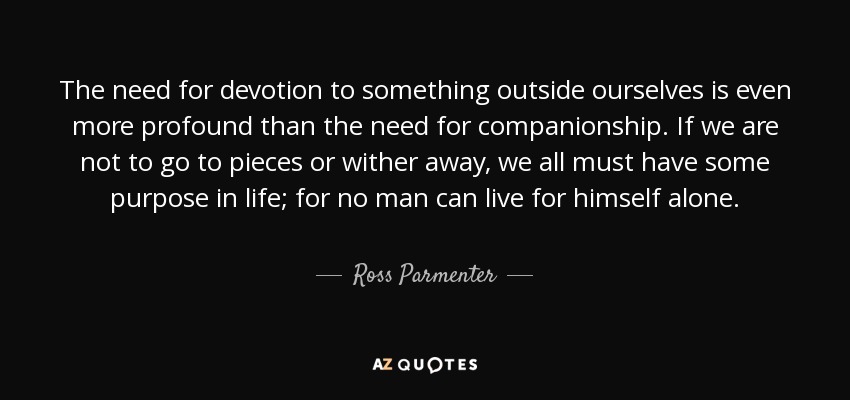 The need for devotion to something outside ourselves is even more profound than the need for companionship. If we are not to go to pieces or wither away, we all must have some purpose in life; for no man can live for himself alone. - Ross Parmenter